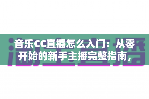 音乐CC直播怎么入门：从零开始的新手主播完整指南，助你快速开启唱歌直播之路