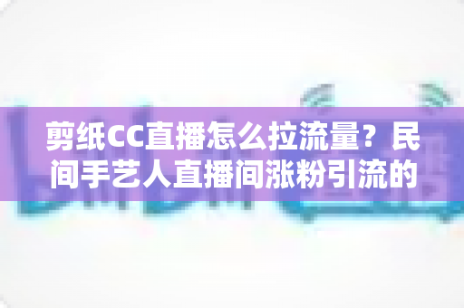 剪纸CC直播怎么拉流量?民间手艺人直播间涨粉引流的完整实战攻略 剪纸CC直播怎么拉流量?民间手艺人直播间涨粉引流的完整实战攻略