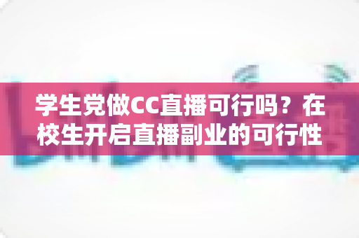 学生党做CC直播可行吗？在校生开启直播副业的可行性全解析