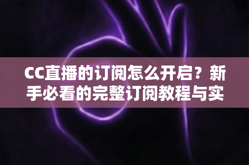 CC直播的订阅怎么开启？新手必看的完整订阅教程与实用技巧分享