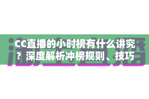 CC直播的小时榜有什么讲究？深度解析冲榜规则、技巧与避坑指南