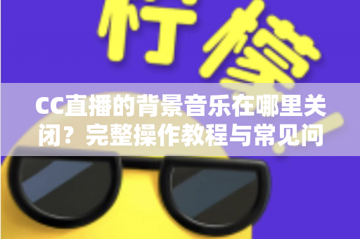 CC直播的背景音乐在哪里关闭？完整操作教程与常见问题详解