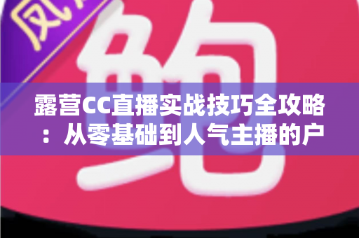 露营CC直播实战技巧全攻略:从零基础到人气主播的户外直播指南 露营CC直播实战技巧全攻略:从零基础到人气主播的户外直播指南