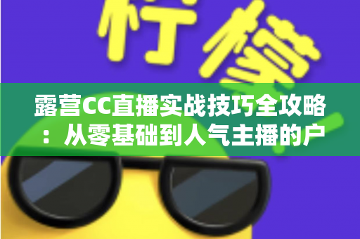 露营CC直播实战技巧全攻略:从零基础到人气主播的户外直播指南 露营CC直播实战技巧全攻略:从零基础到人气主播的户外直播指南
