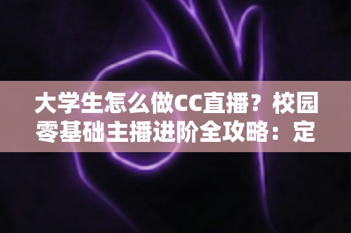 大学生怎么做CC直播？校园零基础主播进阶全攻略：定位、设备、运营与变现一站式指南