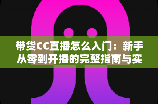 带货CC直播怎么入门:新手从零到开播的完整指南与实战技巧 带货CC直播怎么入门:新手从零到开播的完整指南与实战技巧