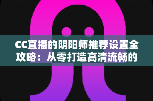 CC直播的阴阳师推荐设置全攻略:从零打造高清流畅的式神直播间 CC直播的阴阳师推荐设置全攻略:从零打造高清流畅的式神直播间