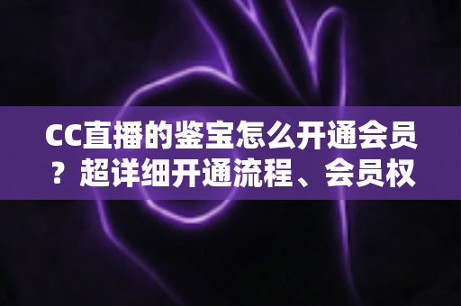 CC直播的鉴宝怎么开通会员？超详细开通流程、会员权益与避坑指南全解析