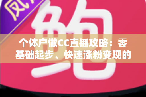 个体户做CC直播攻略：零基础起步、快速涨粉变现的全流程实操指南
