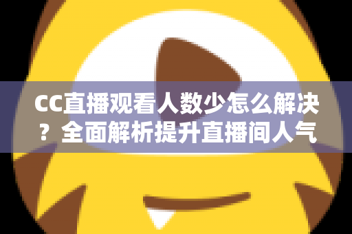 CC直播观看人数少怎么解决？全面解析提升直播间人气的实用方法与运营技巧