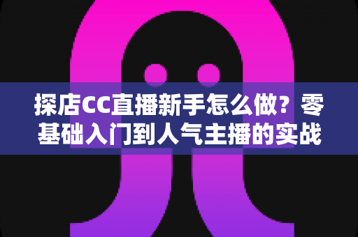 探店CC直播新手怎么做?零基础入门到人气主播的实战全攻略 探店CC直播新手怎么做?零基础入门到人气主播的实战全攻略