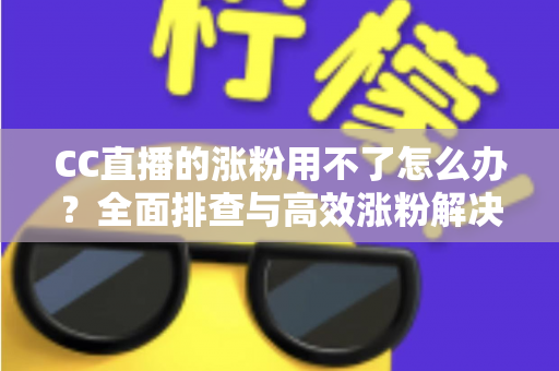 CC直播的涨粉用不了怎么办?全面排查与高效涨粉解决方案指南 CC直播的涨粉用不了怎么办?全面排查与高效涨粉解决方案指南