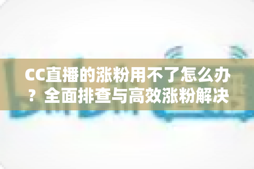 CC直播的涨粉用不了怎么办?全面排查与高效涨粉解决方案指南 CC直播的涨粉用不了怎么办?全面排查与高效涨粉解决方案指南