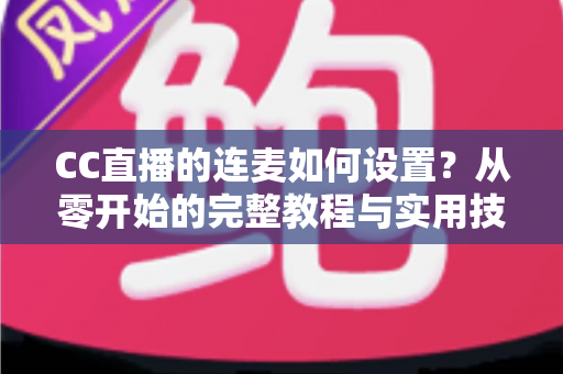CC直播的连麦如何设置？从零开始的完整教程与实用技巧全解析