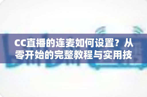 CC直播的连麦如何设置？从零开始的完整教程与实用技巧全解析