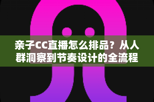 亲子CC直播怎么排品?从人群洞察到节奏设计的全流程实战攻略 亲子CC直播怎么排品?从人群洞察到节奏设计的全流程实战攻略