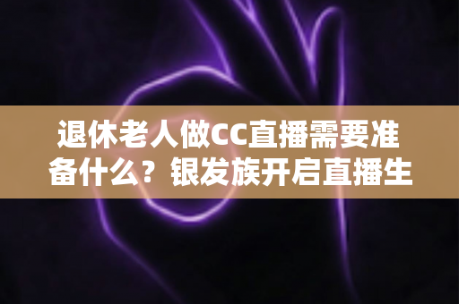 退休老人做CC直播需要准备什么?银发族开启直播生活的完整准备指南 退休老人做CC直播需要准备什么?银发族开启直播生活的完整准备指南