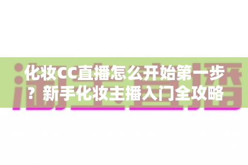 化妆CC直播怎么开始第一步?新手化妆主播入门全攻略:从零基础到开播的完整指南 化妆CC直播怎么开始第一步?新手化妆主播入门全攻略:从零基础到开播的完整指南