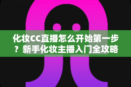化妆CC直播怎么开始第一步？新手化妆主播入门全攻略：从零基础到开播的完整指南