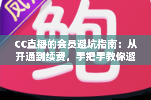 CC直播的会员避坑指南:从开通到续费,手把手教你避开所有消费陷阱 CC直播的会员避坑指南:从开通到续费,手把手教你避开所有消费陷阱