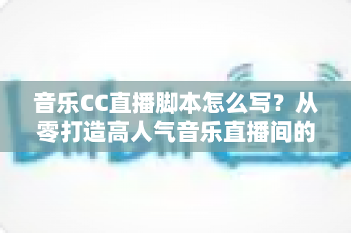 音乐CC直播脚本怎么写？从零打造高人气音乐直播间的完整脚本创作指南