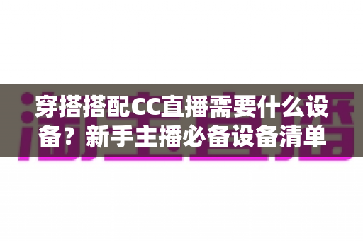 穿搭搭配CC直播需要什么设备？新手主播必备设备清单全解析
