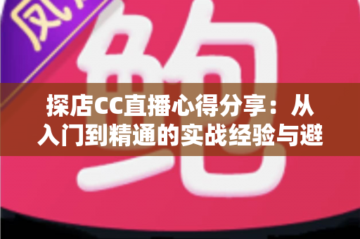 探店CC直播心得分享：从入门到精通的实战经验与避坑指南