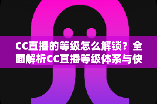 CC直播的等级怎么解锁？全面解析CC直播等级体系与快速升级实用攻略