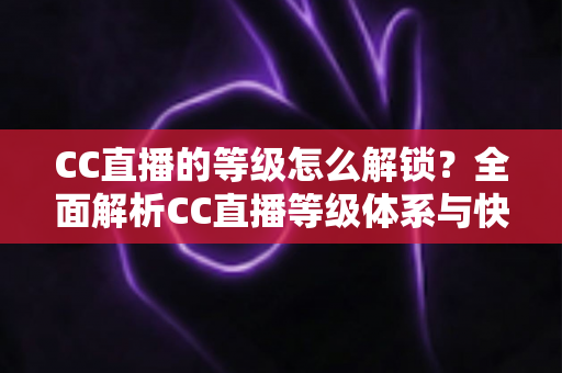 CC直播的等级怎么解锁？全面解析CC直播等级体系与快速升级实用攻略