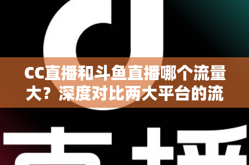 CC直播和斗鱼直播哪个流量大？深度对比两大平台的流量真相与平台选择全指南