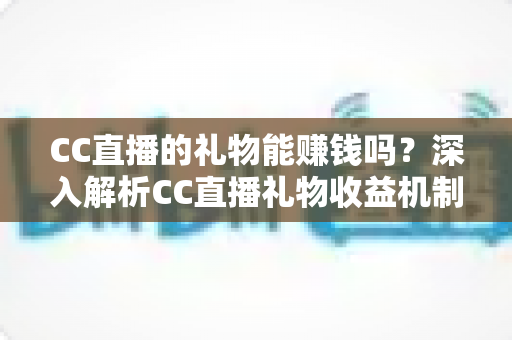 CC直播的礼物能赚钱吗?深入解析CC直播礼物收益机制与变现攻略 CC直播的礼物能赚钱吗?深入解析CC直播礼物收益机制与变现攻略