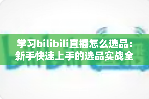 学习bilibili直播怎么选品：新手快速上手的选品实战全攻略