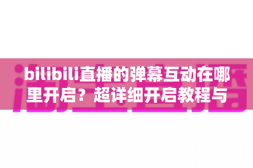 bilibili直播的弹幕互动在哪里开启?超详细开启教程与互动玩法全解析 bilibili直播的弹幕互动在哪里开启?超详细开启教程与互动玩法全解析