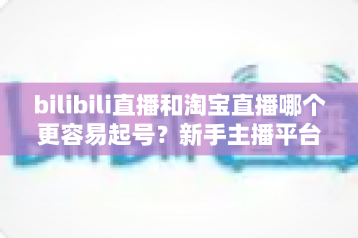 bilibili直播和淘宝直播哪个更容易起号?新手主播平台选择深度解析与实战指南 bilibili直播和淘宝直播哪个更容易起号?新手主播平台选择深度解析与实战指南