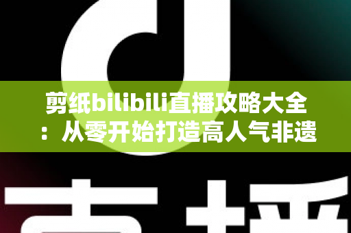 剪纸bilibili直播攻略大全：从零开始打造高人气非遗剪纸直播间的实用指南