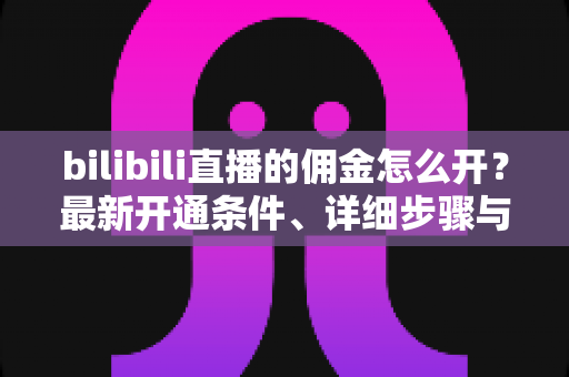 bilibili直播的佣金怎么开？最新开通条件、详细步骤与收益提现全攻略