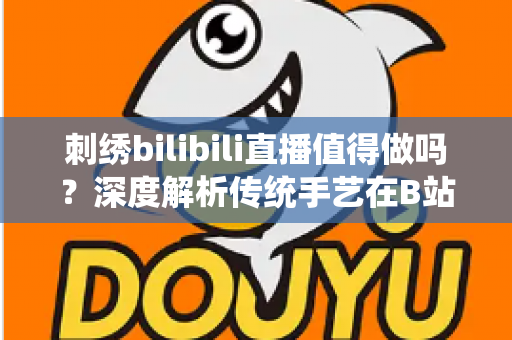 刺绣bilibili直播值得做吗？深度解析传统手艺在B站的机遇、挑战与变现前景