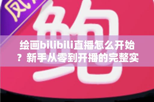 绘画bilibili直播怎么开始？新手从零到开播的完整实战指南