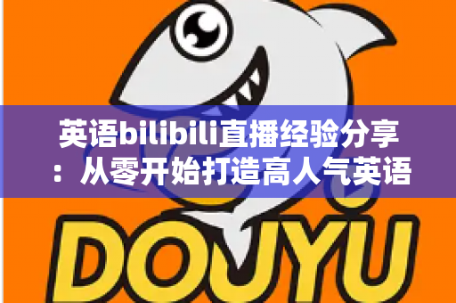 英语bilibili直播经验分享：从零开始打造高人气英语直播间的实战指南