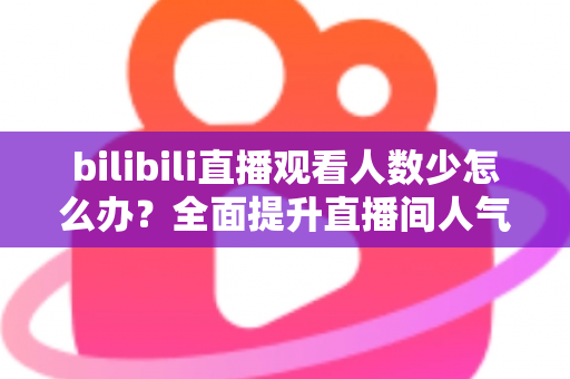 bilibili直播观看人数少怎么办？全面提升直播间人气与流量的完整攻略