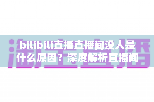 bilibili直播直播间没人是什么原因？深度解析直播间冷场根源与快速涨人气实战指南