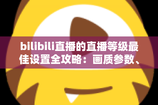 bilibili直播的直播等级最佳设置全攻略：画质参数、推流配置与升级技巧一文讲透