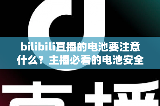 bilibili直播的电池要注意什么？主播必看的电池安全与续航优化全攻略