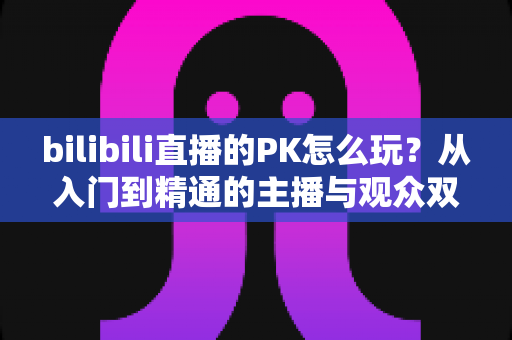 bilibili直播的PK怎么玩？从入门到精通的主播与观众双视角实战攻略