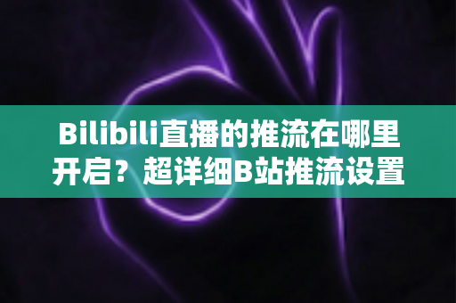 Bilibili直播的推流在哪里开启？超详细B站推流设置教程，助你快速开播
