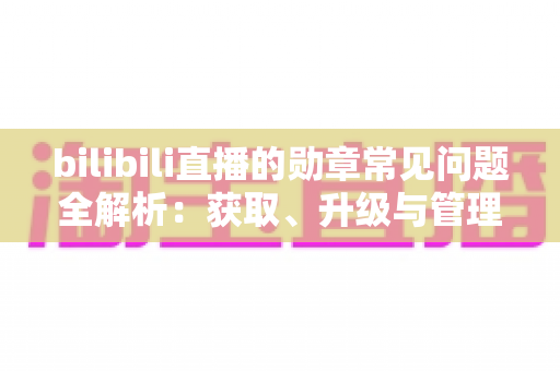 bilibili直播的勋章常见问题全解析：获取、升级与管理一文读懂
