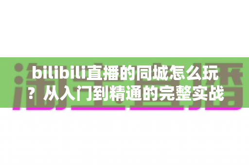 bilibili直播的同城怎么玩？从入门到精通的完整实战指南