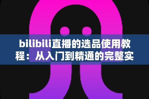 bilibili直播的选品使用教程:从入门到精通的完整实战指南 bilibili直播的选品使用教程:从入门到精通的完整实战指南