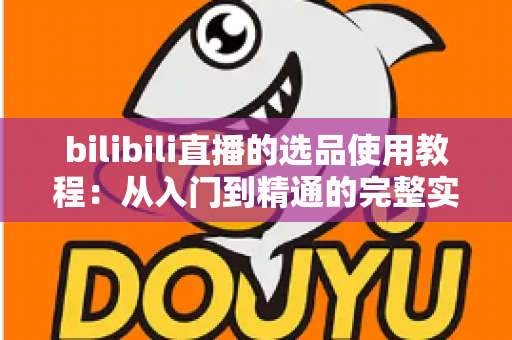 bilibili直播的选品使用教程：从入门到精通的完整实战指南