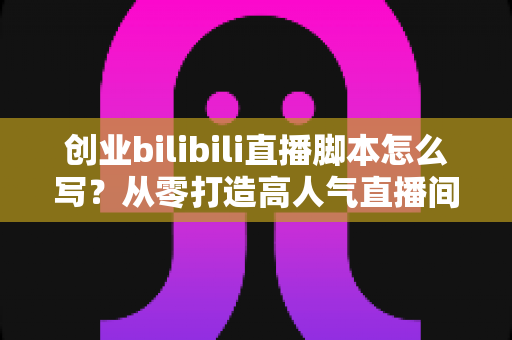 创业bilibili直播脚本怎么写？从零打造高人气直播间的实战指南